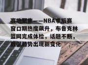 问鼎-包含赛地聚焦——NBA季后赛窗口期热度飙升，布鲁克林篮网完成体检，话题不断，数据趋势出现新变化的词条