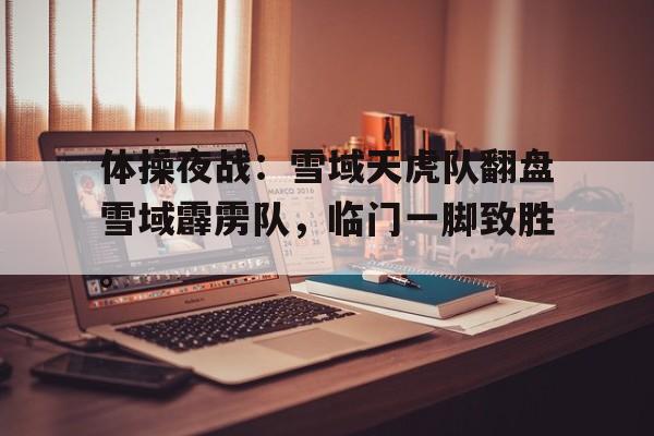 关于体操夜战：雪域天虎队翻盘雪域霹雳队，临门一脚致胜。的信息